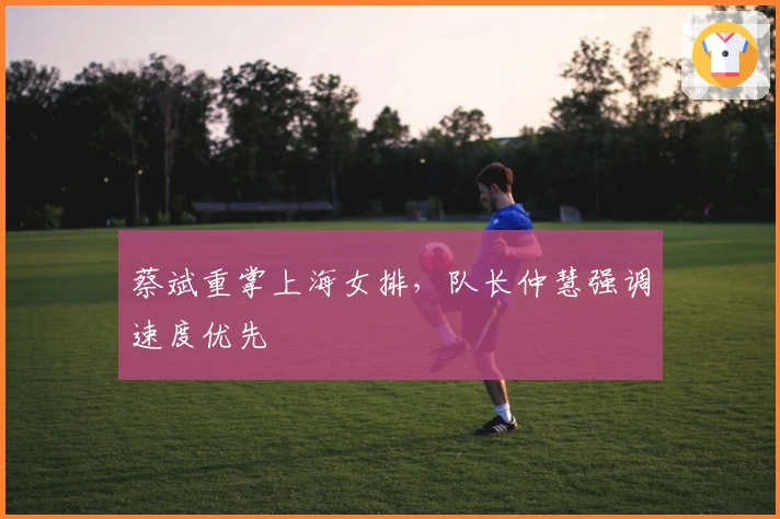 蔡斌重掌上海女排，队长仲慧强调速度优先