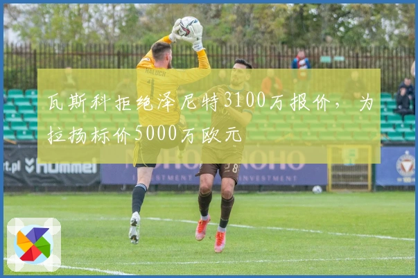 瓦斯科拒绝泽尼特3100万报价，为拉扬标价5000万欧元