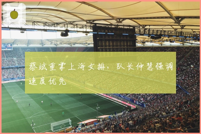 蔡斌重掌上海女排，队长仲慧强调速度优先